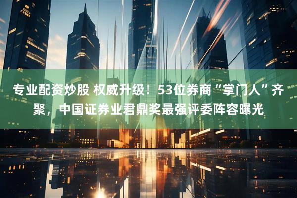 专业配资炒股 权威升级！53位券商“掌门人”齐聚，中国证券业君鼎奖最强评委阵容曝光