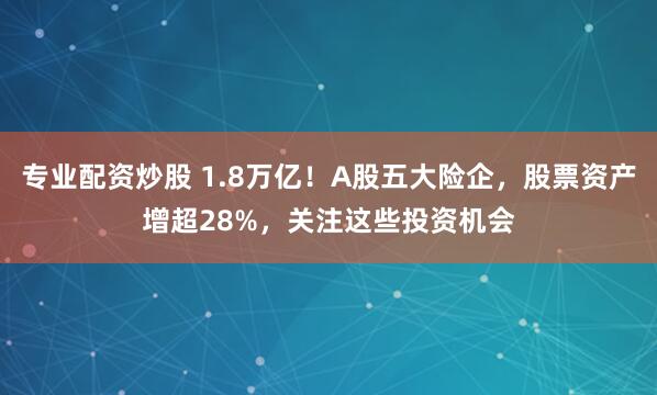 专业配资炒股 1.8万亿！A股五大险企，股票资产增超28%，关注这些投资机会
