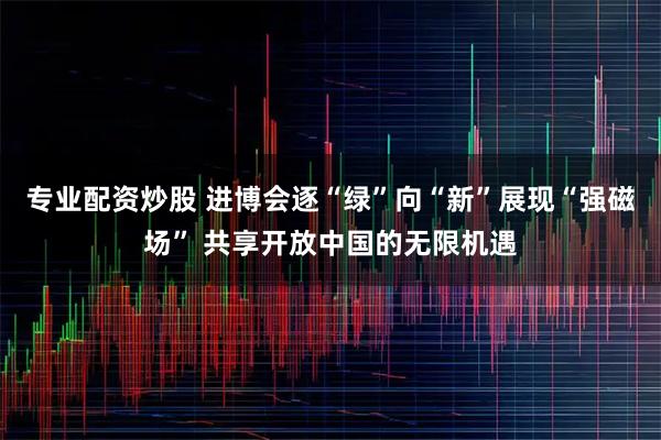 专业配资炒股 进博会逐“绿”向“新”展现“强磁场” 共享开放中国的无限机遇