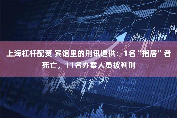 上海杠杆配资 宾馆里的刑讯逼供：1名“指居”者死亡，11名办案人员被判刑