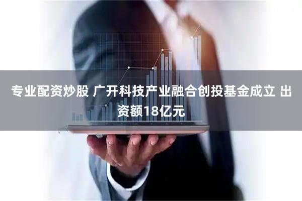 专业配资炒股 广开科技产业融合创投基金成立 出资额18亿元