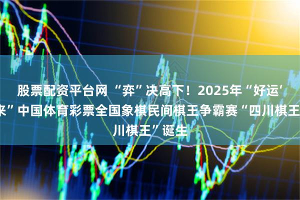 股票配资平台网 “弈”决高下！2025年“好运‘弈棋’来”中国体育彩票全国象棋民间棋王争霸赛“四川棋王”诞生