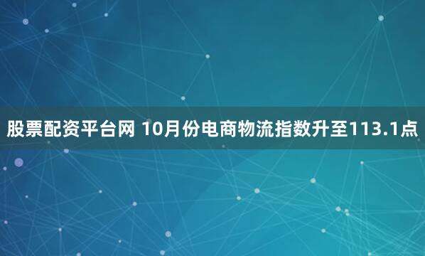 股票配资平台网 10月份电商物流指数升至113.1点