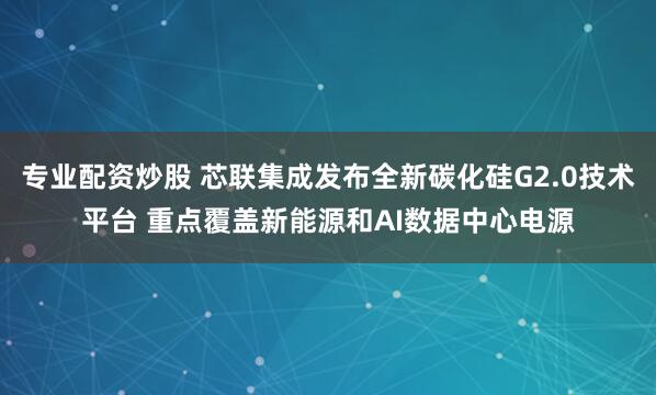 专业配资炒股 芯联集成发布全新碳化硅G2.0技术平台 重点覆盖新能源和AI数据中心电源