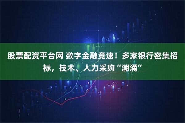 股票配资平台网 数字金融竞速！多家银行密集招标，技术、人力采购“潮涌”