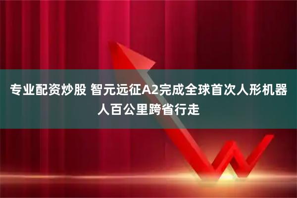 专业配资炒股 智元远征A2完成全球首次人形机器人百公里跨省行走