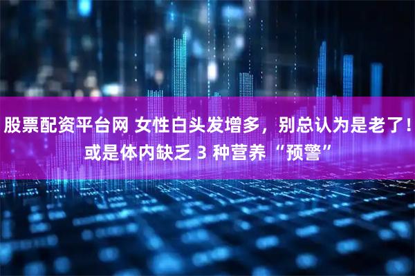 股票配资平台网 女性白头发增多，别总认为是老了！或是体内缺乏 3 种营养 “预警”