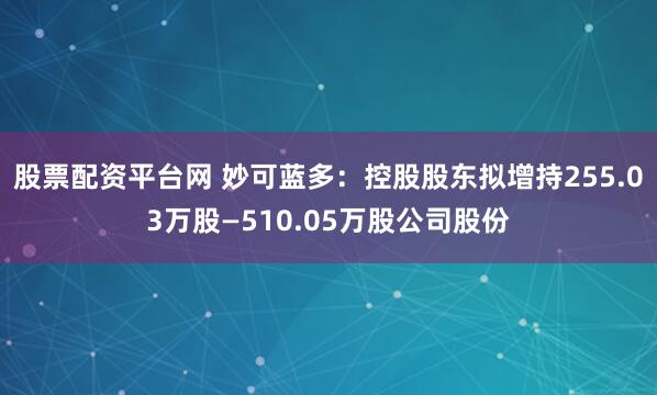 股票配资平台网 妙可蓝多：控股股东拟增持255.03万股—510.05万股公司股份