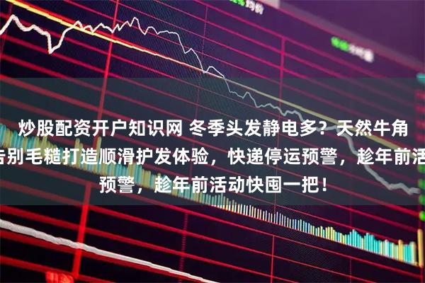 炒股配资开户知识网 冬季头发静电多？天然牛角梳来救场！告别毛糙打造顺滑护发体验，快递停运预警，趁年前活动快囤一把！