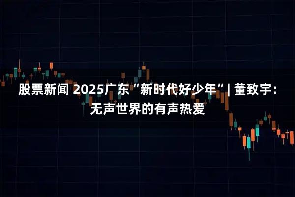 股票新闻 2025广东“新时代好少年”| 董致宇：无声世界的有声热爱