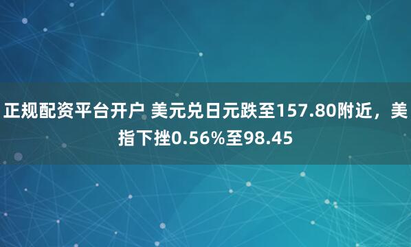 正规配资平台开户 美元兑日元跌至157.80附近，美指下挫0.56%至98.45