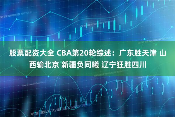 股票配资大全 CBA第20轮综述：广东胜天津 山西输北京 新疆负同曦 辽宁狂胜四川