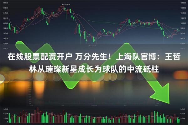 在线股票配资开户 万分先生！上海队官博：王哲林从璀璨新星成长为球队的中流砥柱