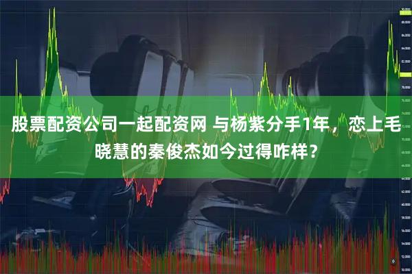 股票配资公司一起配资网 与杨紫分手1年，恋上毛晓慧的秦俊杰如今过得咋样？