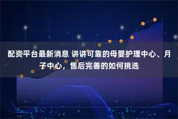 配资平台最新消息 讲讲可靠的母婴护理中心、月子中心，售后完善的如何挑选