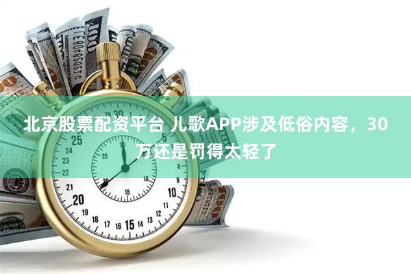 北京股票配资平台 儿歌APP涉及低俗内容，30万还是罚得太轻了